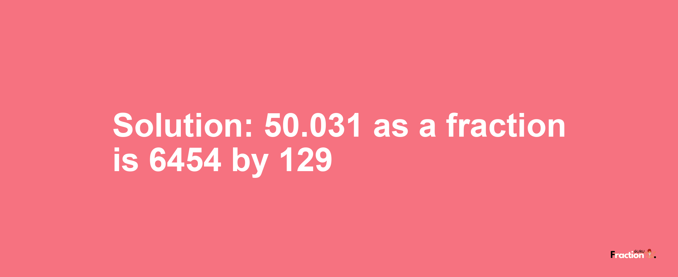 Solution:50.031 as a fraction is 6454/129